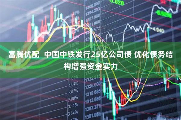 富腾优配  中国中铁发行25亿公司债 优化债务结构增强资金实力