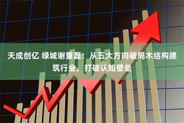 天成创亿 绿城谢重磊：从五大方向破局木结构建筑行业，打破认知壁垒