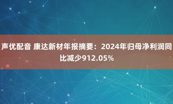 声优配音 康达新材年报摘要：2024年归母净利润同比减少912.05%
