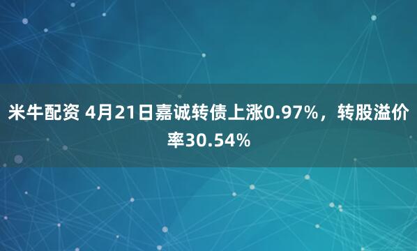 米牛配资 4月21日嘉诚转债上涨0.97%，转股溢价率30.54%