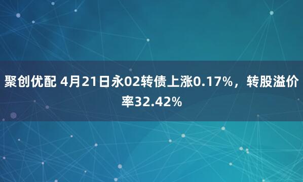 聚创优配 4月21日永02转债上涨0.17%，转股溢价率32.42%