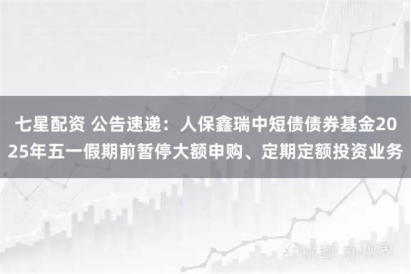 七星配资 公告速递：人保鑫瑞中短债债券基金2025年五一假期前暂停大额申购、定期定额投资业务