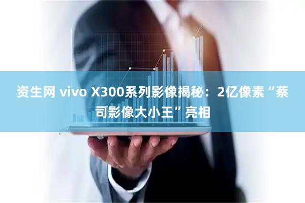 资生网 vivo X300系列影像揭秘：2亿像素“蔡司影像大小王”亮相