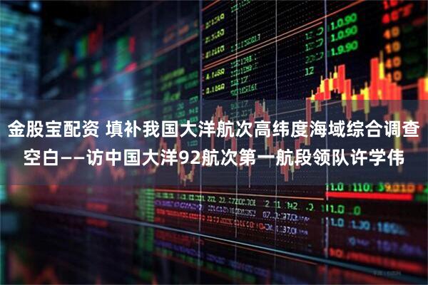 金股宝配资 填补我国大洋航次高纬度海域综合调查空白——访中国大洋92航次第一航段领队许学伟