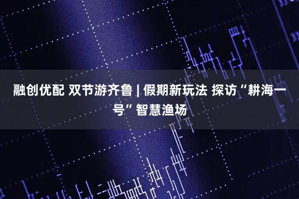 融创优配 双节游齐鲁 | 假期新玩法 探访“耕海一号”智慧渔场