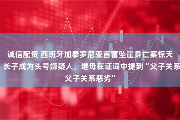 诚信配资 西班牙加泰罗尼亚首富坠崖身亡案惊天逆转,长子成为头号嫌疑人,继母在证词中提到“父子关系恶劣”