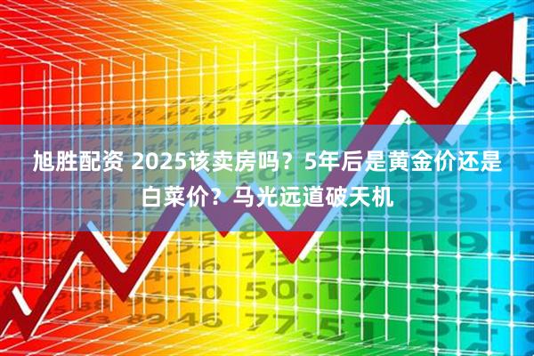 旭胜配资 2025该卖房吗？5年后是黄金价还是白菜价？马光远道破天机
