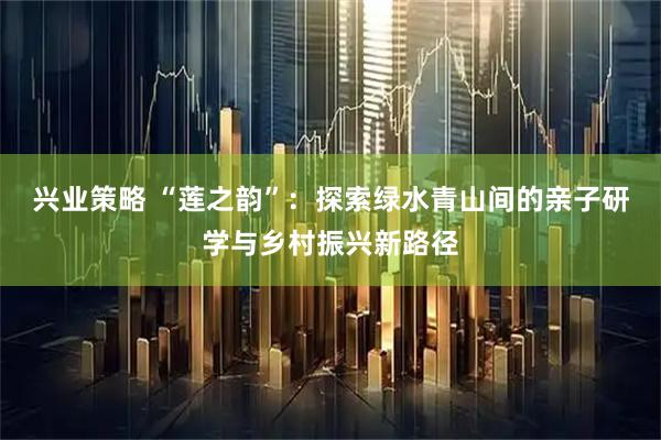 兴业策略 “莲之韵”：探索绿水青山间的亲子研学与乡村振兴新路径