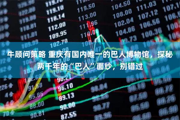 牛顾问策略 重庆有国内唯一的巴人博物馆,探秘两千年的“巴人”面纱,别错过