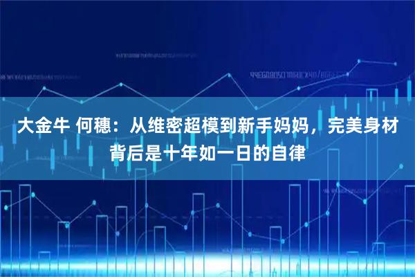 大金牛 何穗：从维密超模到新手妈妈，完美身材背后是十年如一日的自律