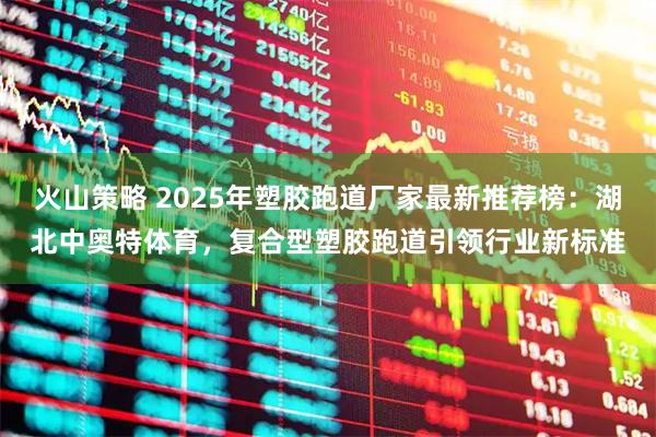 火山策略 2025年塑胶跑道厂家最新推荐榜:湖北中奥特体育,复合型塑胶跑道引领行业新标准