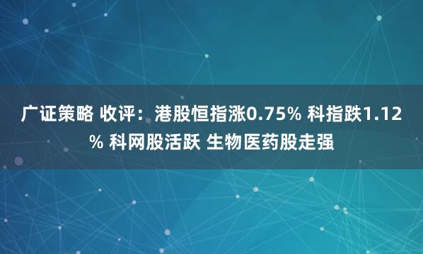 广证策略 收评：港股恒指涨0.75% 科指跌1.12% 科网股活跃 生物医药股走强