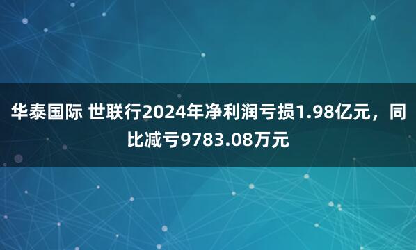 华泰国际 世联行2024年净利润亏损1.98亿元，同比减亏9783.08万元