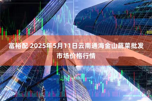 富裕配 2025年5月11日云南通海金山蔬菜批发市场价格行情