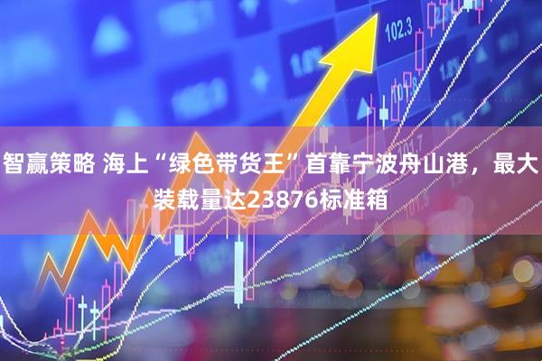智赢策略 海上“绿色带货王”首靠宁波舟山港，最大装载量达23876标准箱