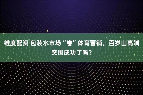 维度配资 包装水市场“卷”体育营销，百岁山高端突围成功了吗？