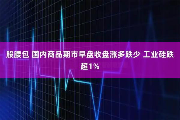 股腰包 国内商品期市早盘收盘涨多跌少 工业硅跌超1%