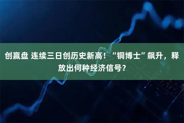 创赢盘 连续三日创历史新高！“铜博士”飙升，释放出何种经济信号？
