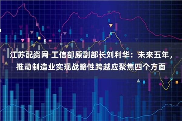 江苏配资网 工信部原副部长刘利华：未来五年，推动制造业实现战略性跨越应聚焦四个方面