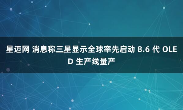 星迈网 消息称三星显示全球率先启动 8.6 代 OLED 生产线量产