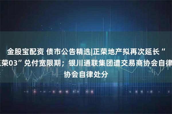 金股宝配资 债市公告精选|正荣地产拟再次延长“20正荣03”兑付宽限期；银川通联集团遭交易商协会自律处分