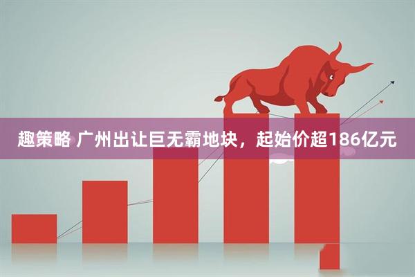 趣策略 广州出让巨无霸地块，起始价超186亿元