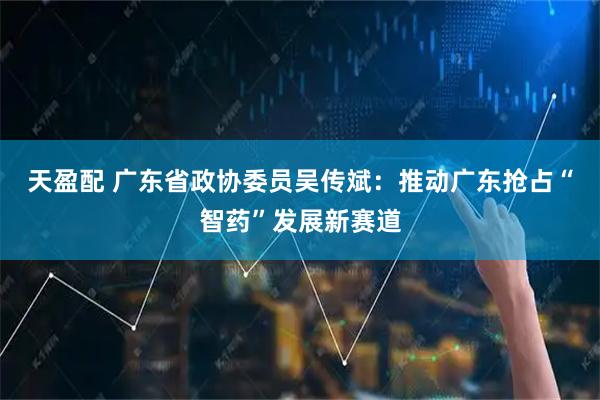 天盈配 广东省政协委员吴传斌：推动广东抢占“智药”发展新赛道