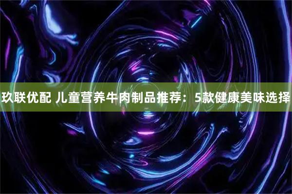玖联优配 儿童营养牛肉制品推荐:5款健康美味选择