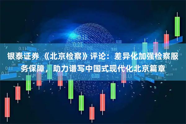 银泰证券 《北京检察》评论：差异化加强检察服务保障，助力谱写中国式现代化北京篇章