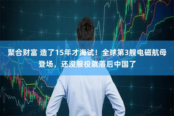 聚合财富 造了15年才海试！全球第3艘电磁航母登场，还没服役就落后中国了