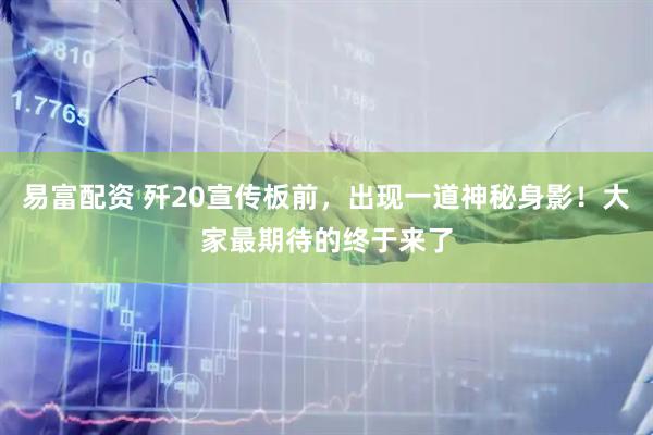 易富配资 歼20宣传板前，出现一道神秘身影！大家最期待的终于来了