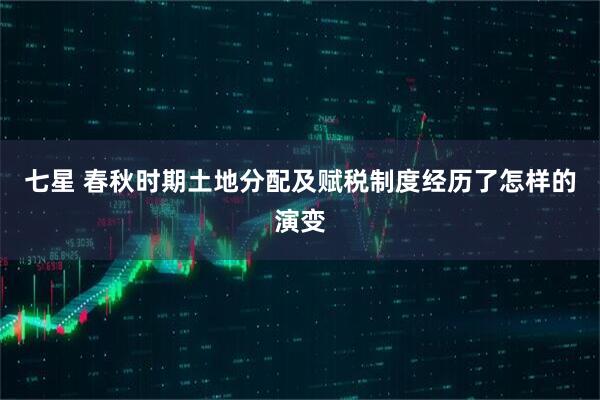 七星 春秋时期土地分配及赋税制度经历了怎样的演变