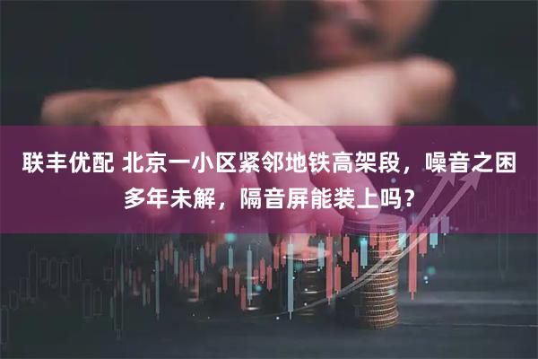 联丰优配 北京一小区紧邻地铁高架段,噪音之困多年未解,隔音屏能装上吗?