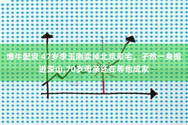 博牛配资 47岁李玉刚卖掉北京豪宅,孑然一身搬进深山,70岁母亲还在等他成家