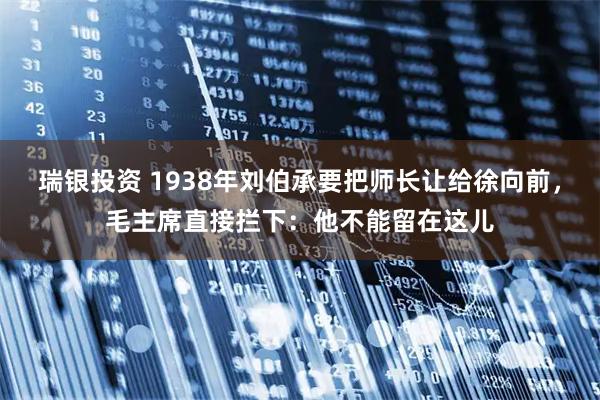瑞银投资 1938年刘伯承要把师长让给徐向前，毛主席直接拦下：他不能留在这儿