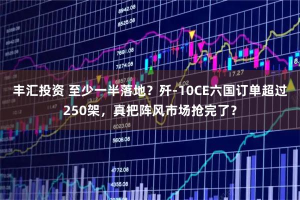 丰汇投资 至少一半落地？歼-10CE六国订单超过250架，真把阵风市场抢完了？