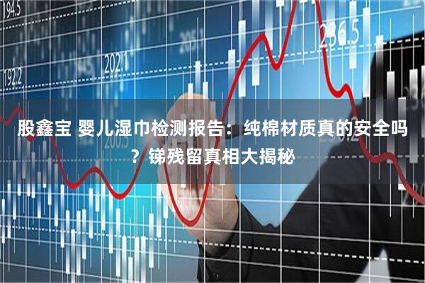 股鑫宝 婴儿湿巾检测报告：纯棉材质真的安全吗？锑残留真相大揭秘