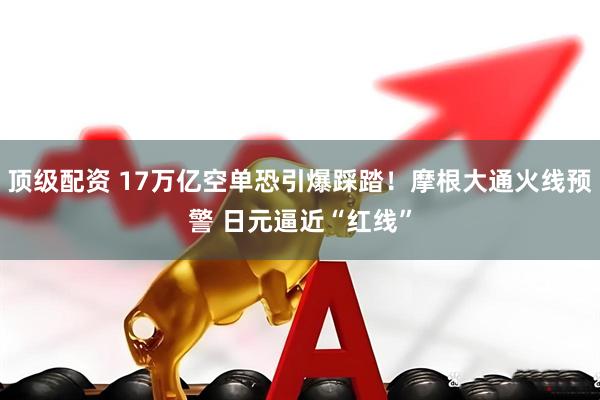 顶级配资 17万亿空单恐引爆踩踏！摩根大通火线预警 日元逼近“红线”
